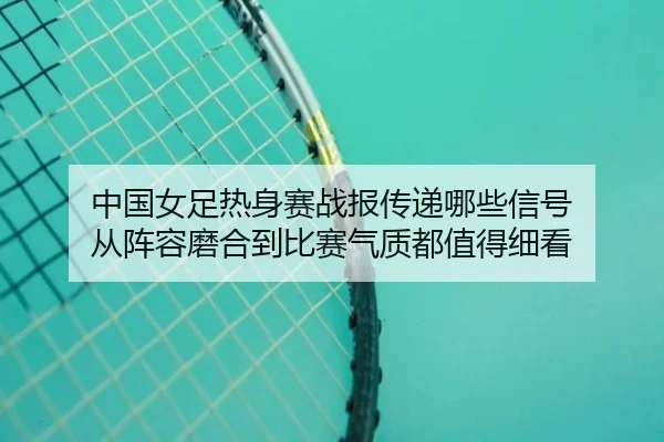 中国女足热身赛战报传递哪些信号 从阵容磨合到比赛气质都值得细看